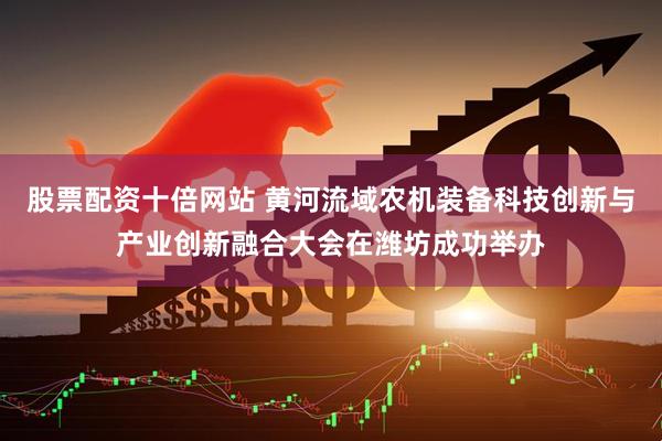 股票配资十倍网站 黄河流域农机装备科技创新与产业创新融合大会在潍坊成功举办
