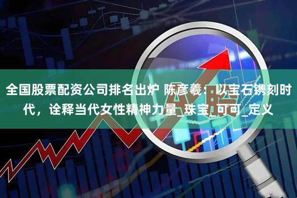 全国股票配资公司排名出炉 陈彦羲：以宝石镌刻时代，诠释当代女性精神力量_珠宝_可可_定义