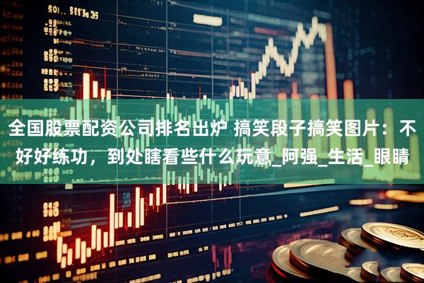 全国股票配资公司排名出炉 搞笑段子搞笑图片：不好好练功，到处瞎看些什么玩意_阿强_生活_眼睛