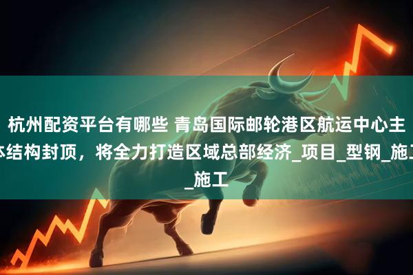 杭州配资平台有哪些 青岛国际邮轮港区航运中心主体结构封顶，将全力打造区域总部经济_项目_型钢_施工