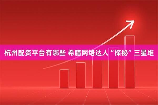 杭州配资平台有哪些 希腊网络达人“探秘”三星堆