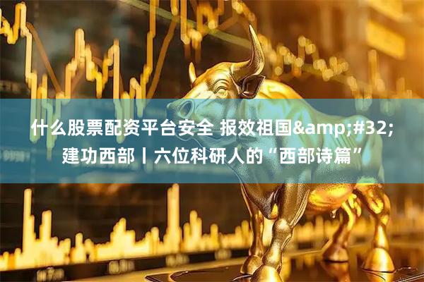 什么股票配资平台安全 报效祖国&#32;建功西部丨六位科研人的“西部诗篇”