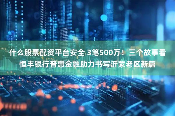 什么股票配资平台安全 3笔500万！三个故事看恒丰银行普惠金融助力书写沂蒙老区新篇