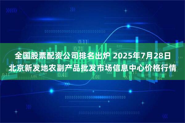 全国股票配资公司排名出炉 2025年7月28日北京新发地农副产品批发市场信息中心价格行情