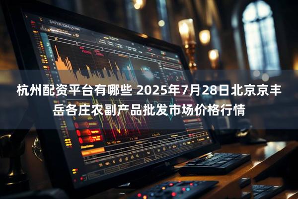 杭州配资平台有哪些 2025年7月28日北京京丰岳各庄农副产品批发市场价格行情
