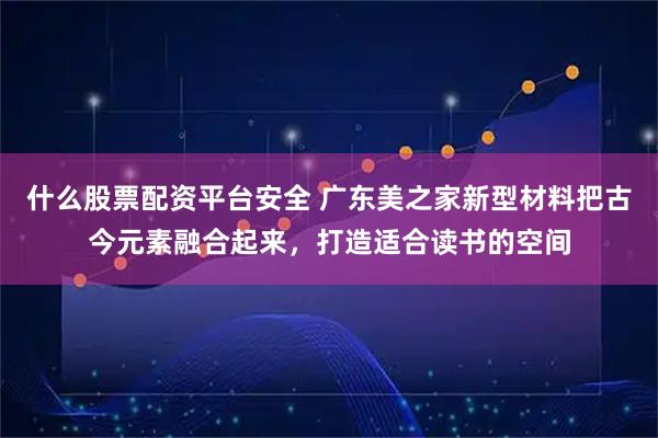 什么股票配资平台安全 广东美之家新型材料把古今元素融合起来，打造适合读书的空间
