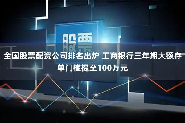 全国股票配资公司排名出炉 工商银行三年期大额存单门槛提至100万元