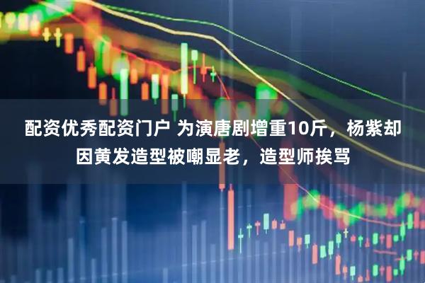 配资优秀配资门户 为演唐剧增重10斤，杨紫却因黄发造型被嘲显老，造型师挨骂
