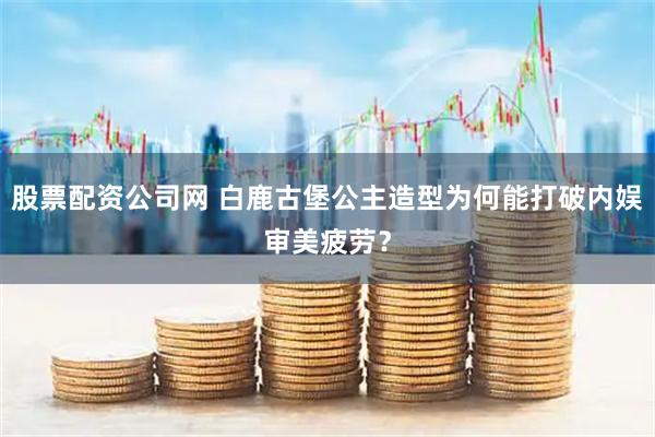 股票配资公司网 白鹿古堡公主造型为何能打破内娱审美疲劳？