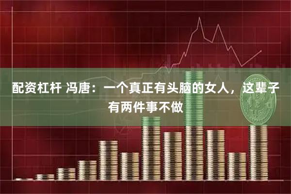 配资杠杆 冯唐：一个真正有头脑的女人，这辈子有两件事不做